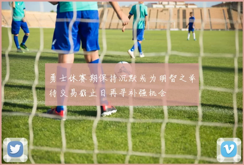 勇士休赛期保持沉默或为明智之举待交易截止日再寻补强机会