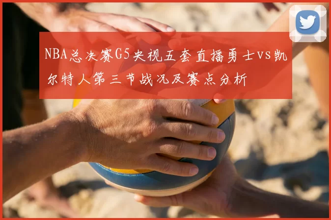 NBA总决赛G5央视五套直播勇士vs凯尔特人第三节战况及赛点分析