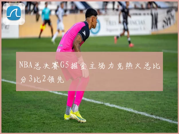 NBA总决赛G5掘金主场力克热火总比分3比2领先