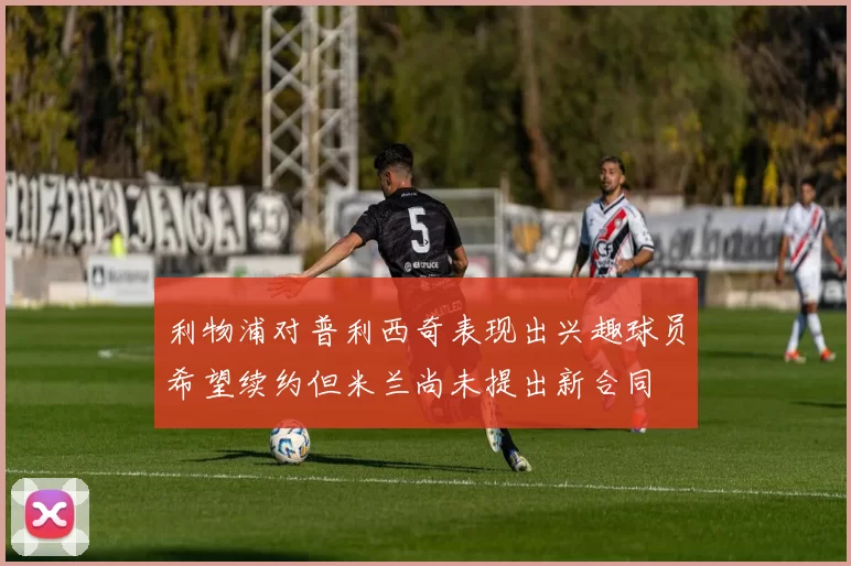 利物浦对普利西奇表现出兴趣球员希望续约但米兰尚未提出新合同