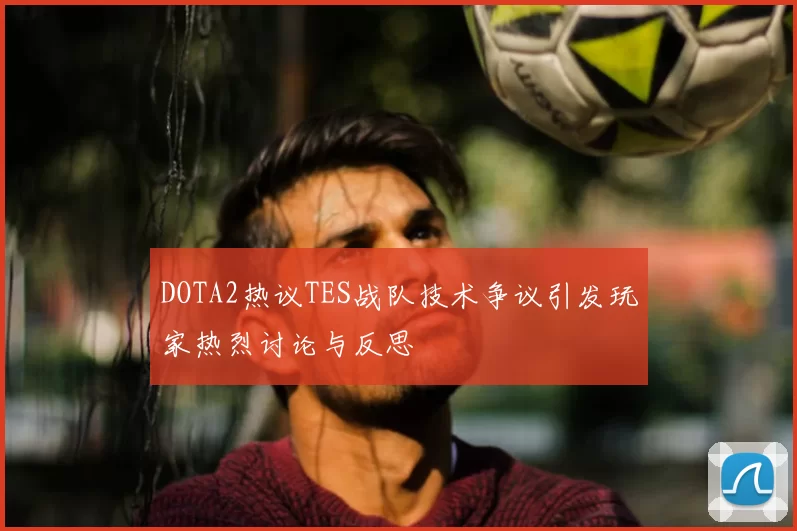 DOTA2热议TES战队技术争议引发玩家热烈讨论与反思
