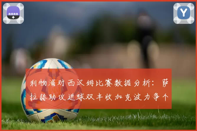 利物浦对西汉姆比赛数据分析:萨拉赫助攻进球双丰收加克波力争个人职业生涯50球