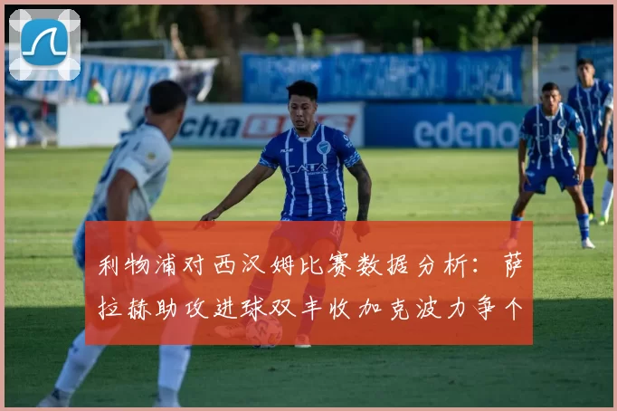 利物浦对西汉姆比赛数据分析：萨拉赫助攻进球双丰收加克波力争个人职业生涯50球