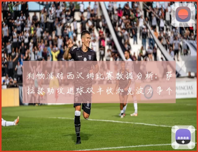利物浦对西汉姆比赛数据分析：萨拉赫助攻进球双丰收加克波力争个人职业生涯50球