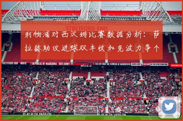 利物浦对西汉姆比赛数据分析：萨拉赫助攻进球双丰收加克波力争个人职业生涯50球