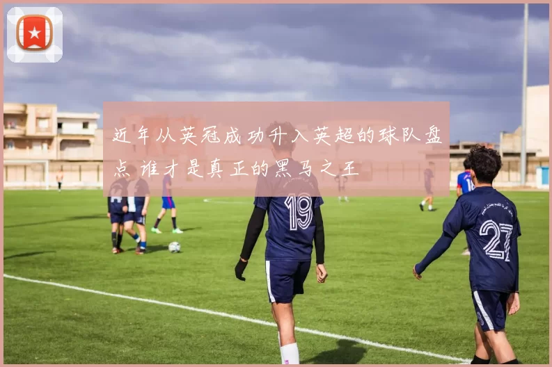 近年从英冠成功升入英超的球队盘点 谁才是真正的黑马之王