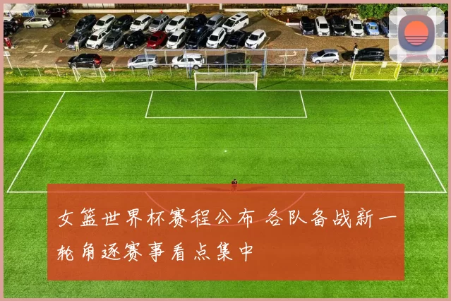 女篮世界杯赛程公布 各队备战新一轮角逐赛事看点集中